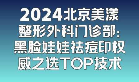 2024北京美漾整形外科门诊部：黑脸娃娃祛痘印权威之选TOP技术