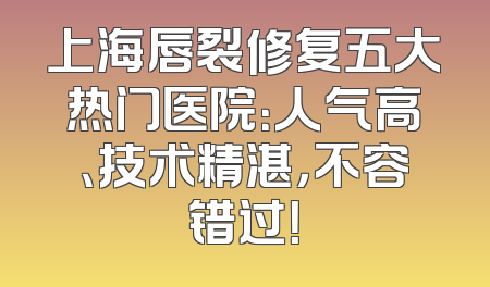 上海唇裂修复五大热门医院：人气高、技术精湛，不容错过！