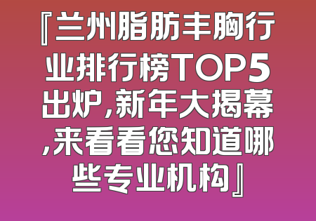 『兰州脂肪丰胸行业排行榜TOP5出炉，新年大揭幕，来看看您知道哪些专业机构』