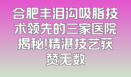 合肥丰泪沟吸脂技术领先的三家医院揭秘！精湛技艺获赞无数