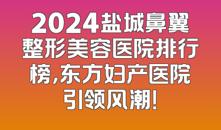 2024盐城鼻翼整形美容医院排行榜，东方妇产医院引领风潮！