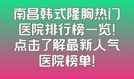 南昌韩式隆胸热门医院排行榜一览！点击了解最新人气医院榜单！