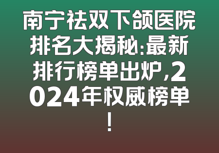 南宁祛双下颌医院排名大揭秘：最新排行榜单出炉，2024年权威榜单！