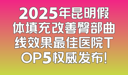 2025年昆明假体填充改善臀部曲线效果最佳医院TOP5权威发布！