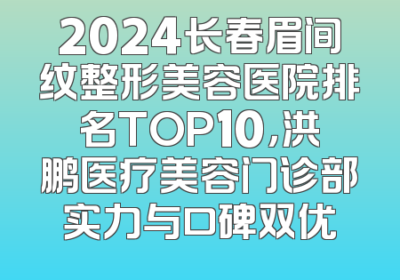 2024长春眉间纹整形美容医院排名TOP10，洪鹏医疗美容门诊部实力与口碑双优