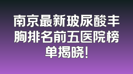 南京最新玻尿酸丰胸排名前五医院榜单揭晓！