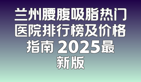 兰州腰腹吸脂热门医院排行榜及价格指南 2025最新版