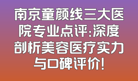 南京童颜线三大医院专业点评：深度剖析美容医疗实力与口碑评价！