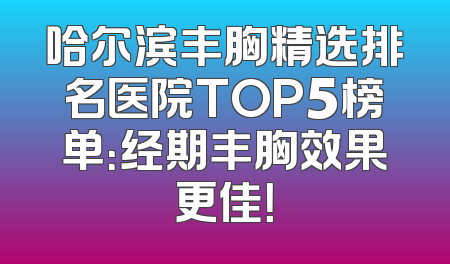 哈尔滨丰胸精选排名医院TOP5榜单：经期丰胸效果更佳！