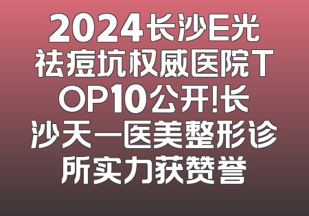 2024长沙E光祛痘坑权威医院TOP10公开！长沙天一医美整形诊所实力获赞誉