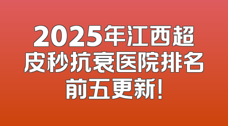 2025年江西超皮秒抗衰医院排名前五更新！