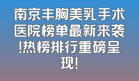 南京丰胸美乳手术医院榜单最新来袭！热榜排行重磅呈现！