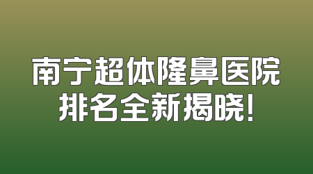 南宁超体隆鼻医院排名全新揭晓！