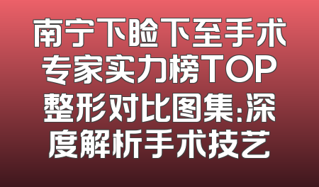 南宁下睑下至手术专家实力榜TOP整形对比图集：深度解析手术技艺