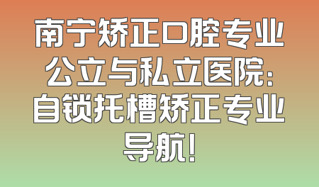 南宁矫正口腔专业公立与私立医院：自锁托槽矫正专业导航！