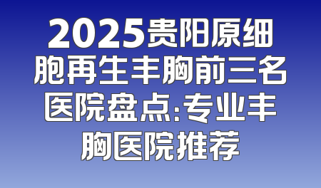 2025贵阳原细胞再生丰胸前三名医院盘点：专业丰胸医院推荐