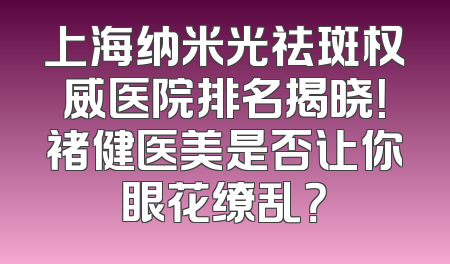 上海纳米光祛斑权威医院排名揭晓！褚健医美是否让你眼花缭乱？