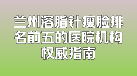 兰州溶脂针瘦脸排名前五的医院机构权威指南