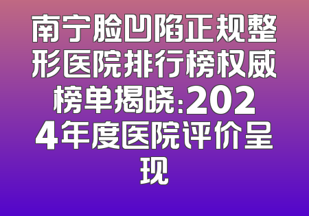 南宁脸凹陷正规整形医院排行榜权威榜单揭晓：2024年度医院评价呈现