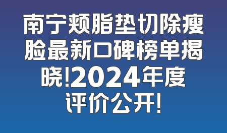 南宁颊脂垫切除瘦脸最新口碑榜单揭晓！2024年度评价公开！