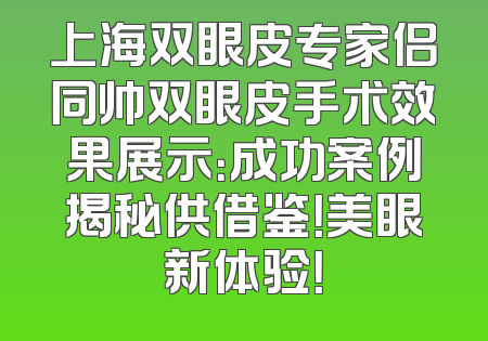 上海双眼皮专家侣同帅双眼皮手术效果展示：成功案例揭秘供借鉴！美眼新体验！