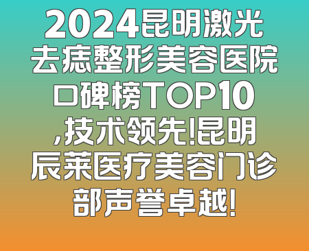 2024昆明激光去痣整形美容医院口碑榜TOP10，技术领先！昆明辰莱医疗美容门诊部声誉卓越！