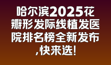 哈尔滨2025花瓣形发际线植发医院排名榜全新发布，快来选！