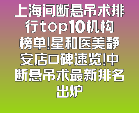 上海间断悬吊术排行top10机构榜单！星和医美静安店口碑速览！中断悬吊术最新排名出炉