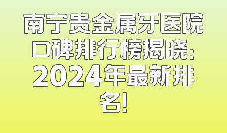 南宁贵金属牙医院口碑排行榜揭晓：2024年最新排名！