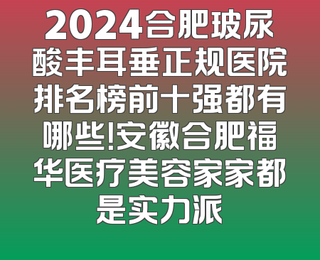 2024合肥玻尿酸丰耳垂正规医院排名榜前十强都有哪些！安徽合肥福华医疗美容家家都是实力派