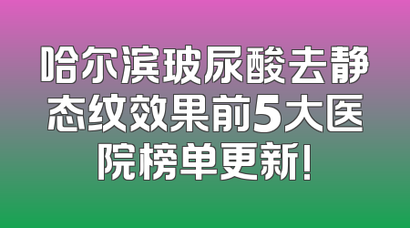 哈尔滨玻尿酸去静态纹效果前5大医院榜单更新!