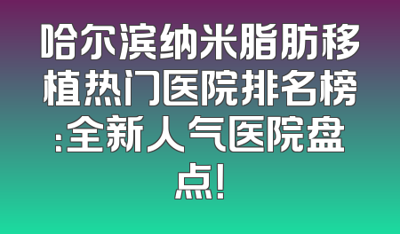哈尔滨纳米脂肪移植热门医院排名榜：全新人气医院盘点！