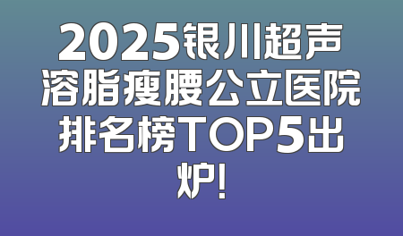2025银川超声溶脂瘦腰公立医院排名榜TOP5出炉！