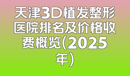 天津3D植发整形医院排名及价格收费概览（2025年）