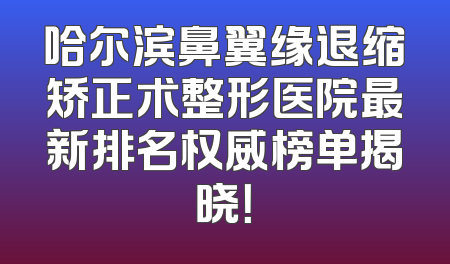 哈尔滨鼻翼缘退缩矫正术整形医院最新排名权威榜单揭晓！