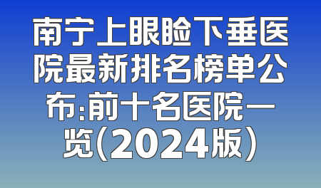 南宁上眼睑下垂医院最新排名榜单公布：前十名医院一览（2024版）