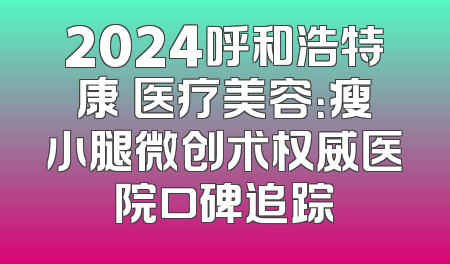 2024呼和浩特康晞医疗美容：瘦小腿微创术权威医院口碑追踪