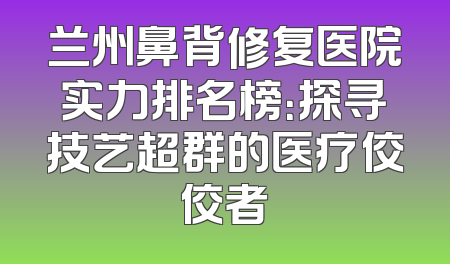 兰州鼻背修复医院实力排名榜：探寻技艺超群的医疗佼佼者