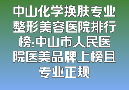 中山化学换肤专业整形美容医院排行榜：中山市人民医院医美品牌上榜且专业正规