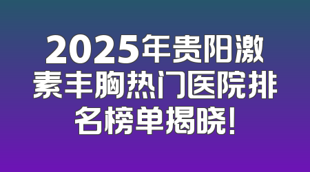 2025年贵阳激素丰胸热门医院排名榜单揭晓！