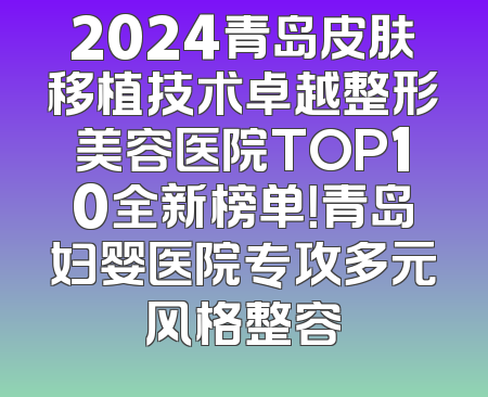 2024青岛皮肤移植技术卓越整形美容医院TOP10全新榜单！青岛妇婴医院专攻多元风格整容