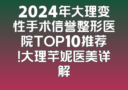 2024年大理变性手术信誉整形医院TOP10推荐！大理芊妮医美详解