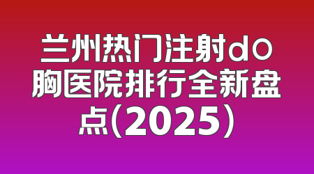 兰州热门注射do胸医院排行全新盘点（2025）
