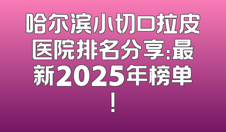 哈尔滨小切口拉皮医院排名分享：最新2025年榜单！