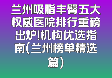 兰州吸脂丰臀五大权威医院排行重磅出炉！机构优选指南（兰州榜单精选篇）