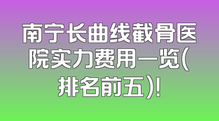 南宁长曲线截骨医院实力费用一览（排名前五）！