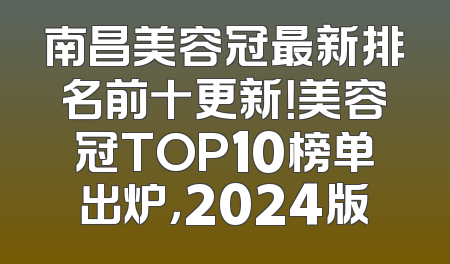 南昌美容冠最新排名前十更新！美容冠TOP10榜单出炉，2024版
