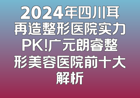 2024年四川耳再造整形医院实力PK！广元朗睿整形美容医院前十大解析