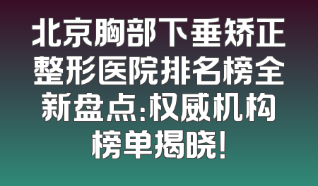 北京胸部下垂矫正整形医院排名榜全新盘点：权威机构榜单揭晓！