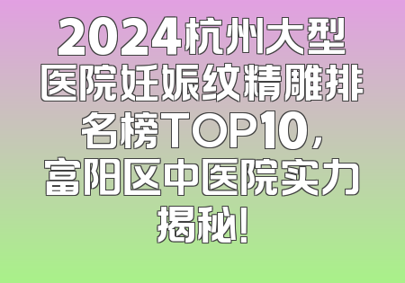 2024杭州大型医院妊娠纹精雕排名榜TOP10，富阳区中医院实力揭秘！